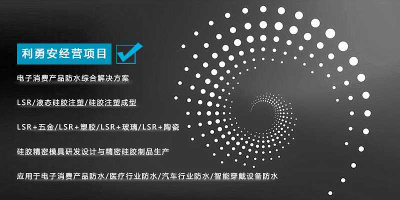 利勇安經(jīng)營項目：電子消費產(chǎn)品防水綜合解決方案，LSR/液態(tài)硅膠注塑/硅膠注塑成型/LSR+五金/KSR+塑膠/LSR+玻璃/LSR+陶瓷，硅膠精密模具研發(fā)設(shè)計與精密硅膠制品生產(chǎn)，應(yīng)用于電子消費產(chǎn)品防水/醫(yī)療行業(yè)防水/汽車行業(yè)防水/智能穿戴設(shè)備防水