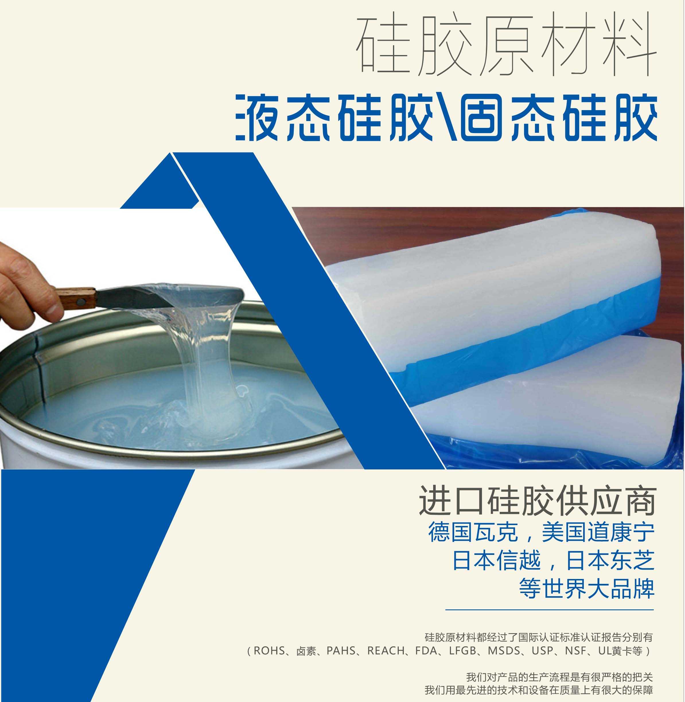 硅膠原材料按物理性質來分可以分成固體硅膠和液體硅膠    我們的供貨渠道都是進口硅膠供應商。    如：德國瓦克，美國道康寧，日本信越，日本東芝等世界大品牌。    我們的硅膠原材料都經過了國際認證標準，認證報告分別有（ROHS、鹵素、PAHS、REACH、FDA、LFGB、MSDS、USP、NSF、UL黃卡等）。    我們對產品的生產流程是有很嚴格的把關，我們用最先進的技術和設備在質量上有很大的保障